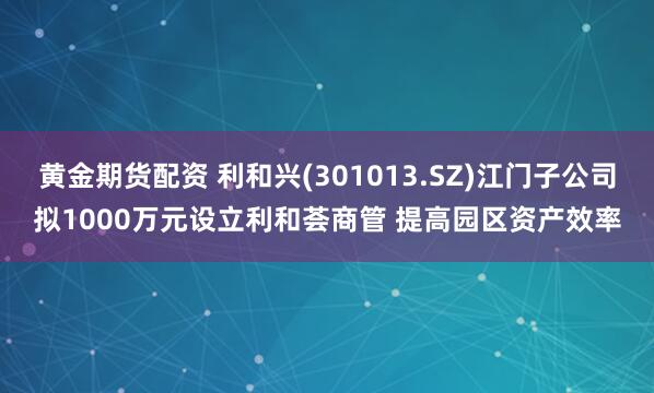 黄金期货配资 利和兴(301013.SZ)江门子公司拟1000万元设立利和荟商管 提高园区资产效率