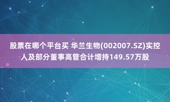 股票在哪个平台买 华兰生物(002007.SZ)实控人及部分董事高管合计增持149.57万股