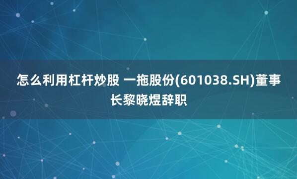 怎么利用杠杆炒股 一拖股份(601038.SH)董事长黎晓煜辞职