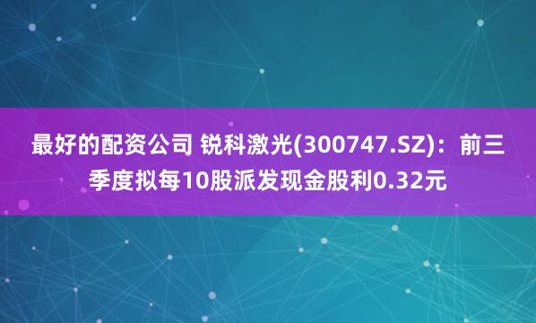 最好的配资公司 锐科激光(300747.SZ)：前三季度拟每10股派发现金股利0.32元