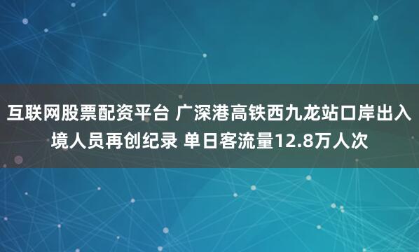 互联网股票配资平台 广深港高铁西九龙站口岸出入境人员再创纪录 单日客流量12.8万人次