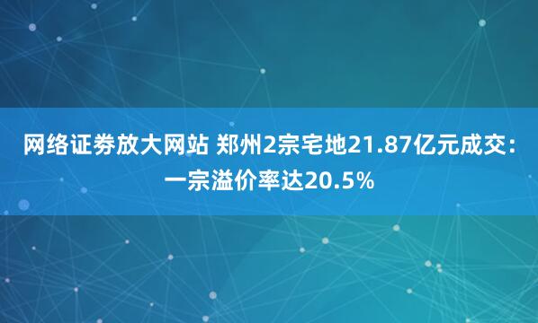 网络证劵放大网站 郑州2宗宅地21.87亿元成交：一宗溢价率达20.5%