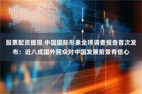 股票配资提现 中国国际形象全球调查报告首次发布：近八成国外民众对中国发展前景有信心