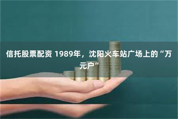 信托股票配资 1989年，沈阳火车站广场上的“万元户”