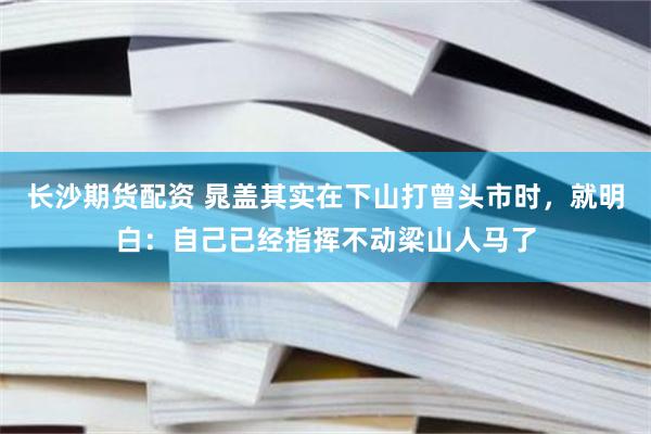 长沙期货配资 晁盖其实在下山打曾头市时，就明白：自己已经指挥不动梁山人马了