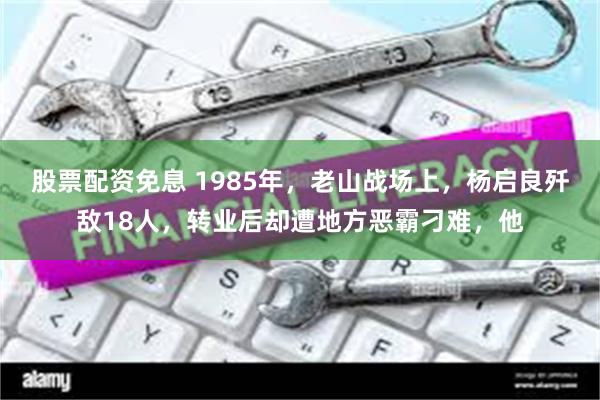 股票配资免息 1985年，老山战场上，杨启良歼敌18人，转业后却遭地方恶霸刁难，他