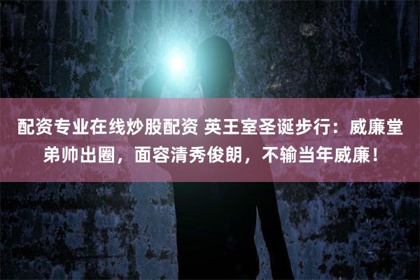 配资专业在线炒股配资 英王室圣诞步行：威廉堂弟帅出圈，面容清秀俊朗，不输当年威廉！