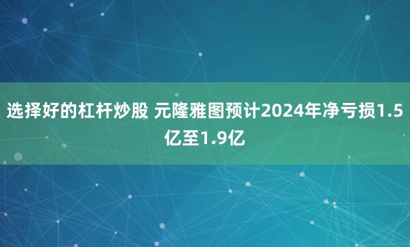 选择好的杠杆炒股 元隆雅图预计2024年净亏损1.5亿至1.9亿