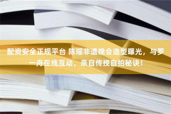 配资安全正规平台 陈瑶非遗晚会造型曝光，与罗一舟在线互动，亲自传授自拍秘诀！