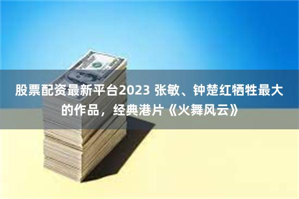 股票配资最新平台2023 张敏、钟楚红牺牲最大的作品，经典港片《火舞风云》