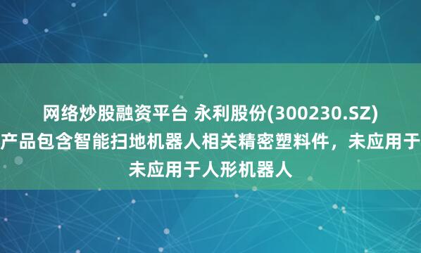 网络炒股融资平台 永利股份(300230.SZ)：精密模塑产品包含智能扫地机器人相关精密塑料件，未应用于人形机器人