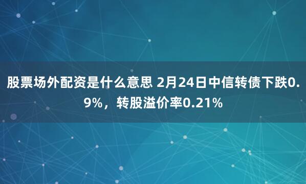 股票场外配资是什么意思 2月24日中信转债下跌0.9%，转股溢价率0.21%