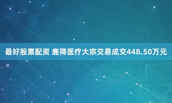 最好股票配资 鹿得医疗大宗交易成交448.50万元