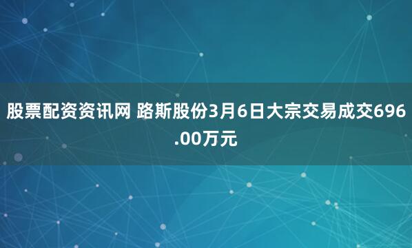 股票配资资讯网 路斯股份3月6日大宗交易成交696.00万元